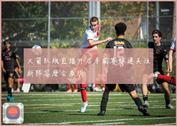 火箭队线直播开启季前赛球迷关注新阵容磨合表现