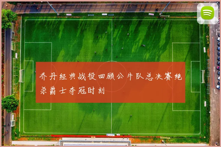 乔丹经典战役回顾公牛队总决赛绝杀爵士夺冠时刻