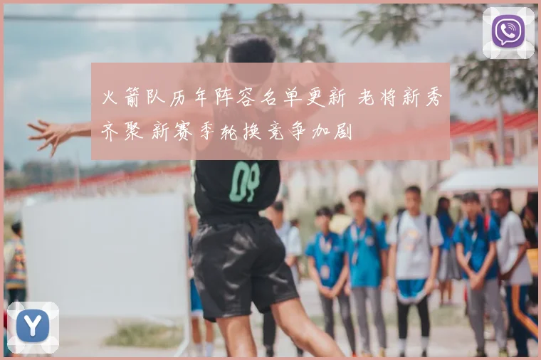 火箭队历年阵容名单更新 老将新秀齐聚 新赛季轮换竞争加剧