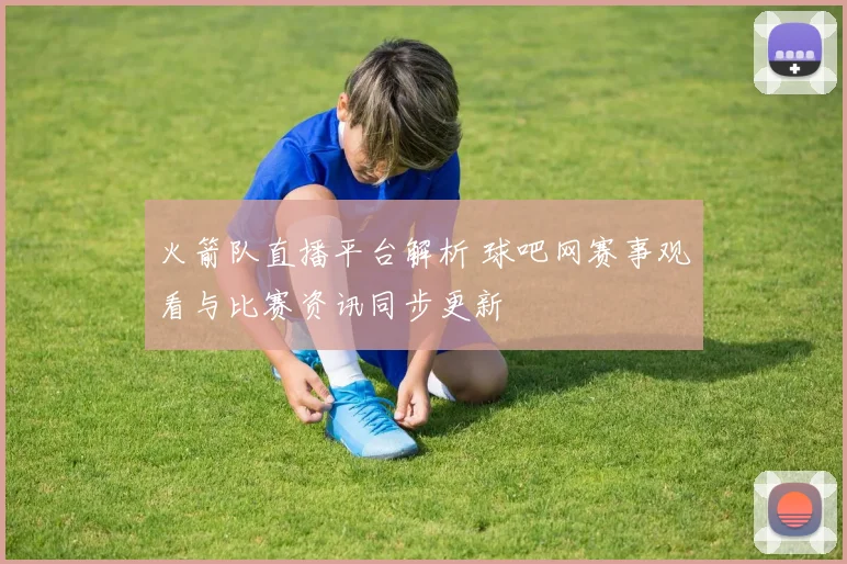 火箭队直播平台解析 球吧网赛事观看与比赛资讯同步更新