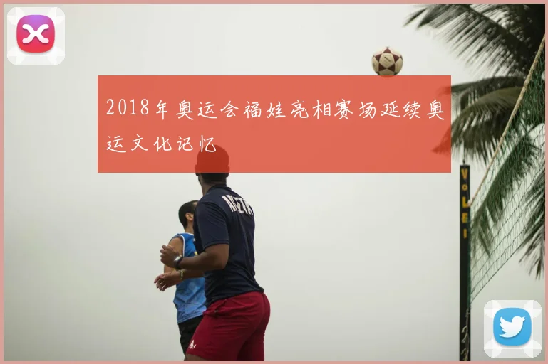 2018年奥运会福娃亮相赛场延续奥运文化记忆