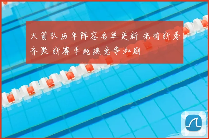 火箭队历年阵容名单更新 老将新秀齐聚 新赛季轮换竞争加剧