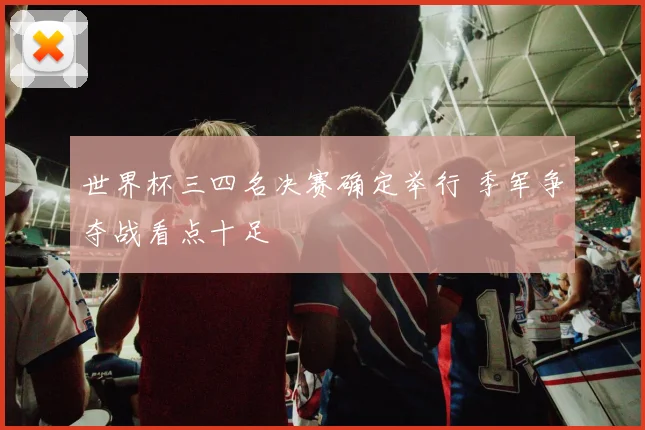世界杯三四名决赛确定举行 季军争夺战看点十足