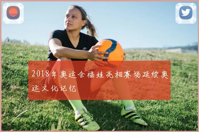 2018年奥运会福娃亮相赛场延续奥运文化记忆