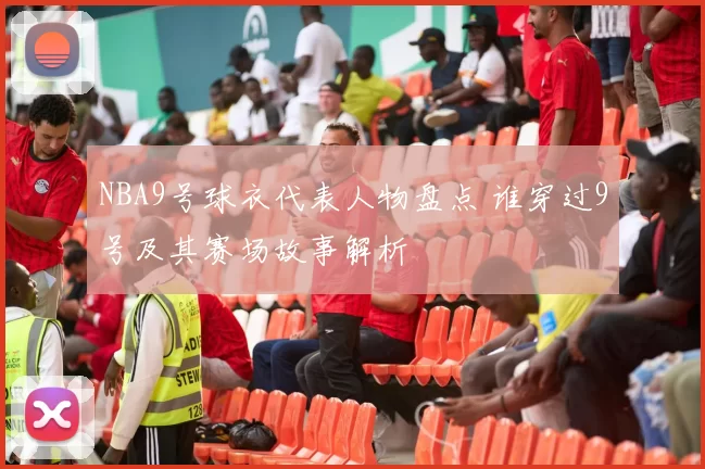 NBA9号球衣代表人物盘点 谁穿过9号及其赛场故事解析