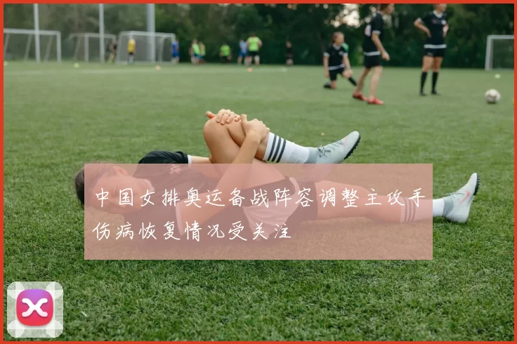 中国女排奥运备战阵容调整主攻手伤病恢复情况受关注