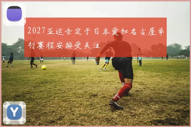 2027亚运会定于日本爱知名古屋举行赛程安排受关注