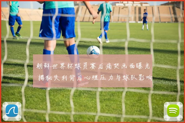 朝鲜世界杯球员赛后痛哭画面曝光 揭秘失利背后心理压力与球队影响