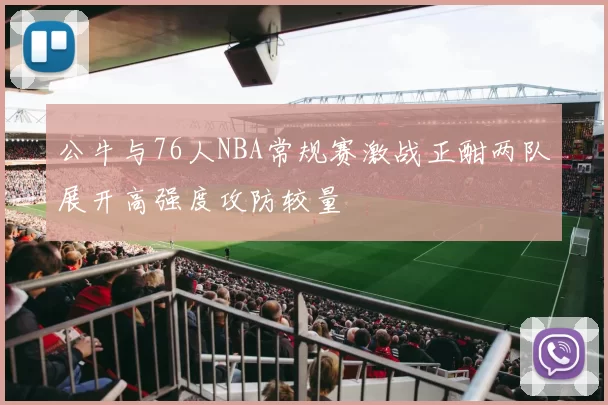 公牛与76人NBA常规赛激战正酣两队展开高强度攻防较量
