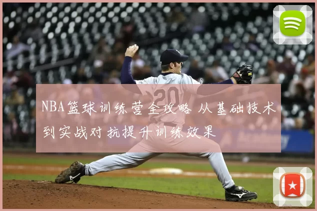 NBA篮球训练营全攻略 从基础技术到实战对抗提升训练效果