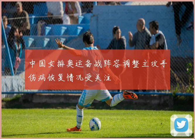 中国女排奥运备战阵容调整主攻手伤病恢复情况受关注