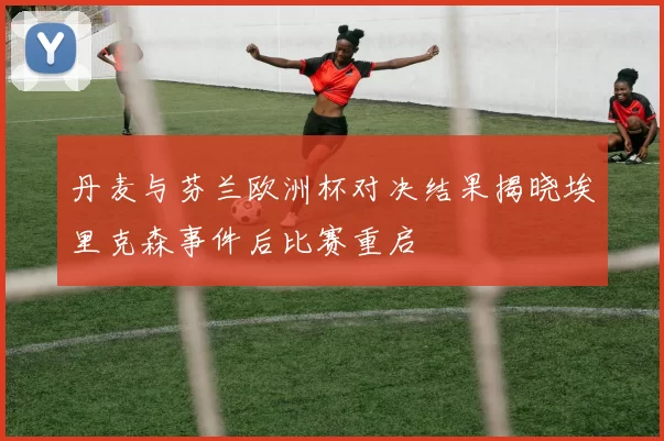 丹麦与芬兰欧洲杯对决结果揭晓埃里克森事件后比赛重启