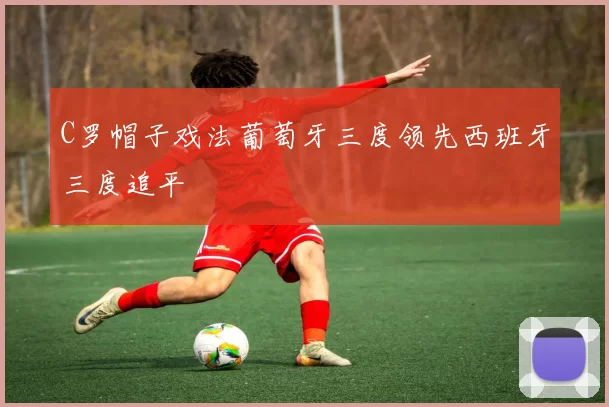 C罗帽子戏法葡萄牙三度领先西班牙三度追平