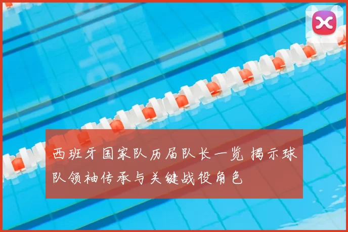 西班牙国家队历届队长一览 揭示球队领袖传承与关键战役角色