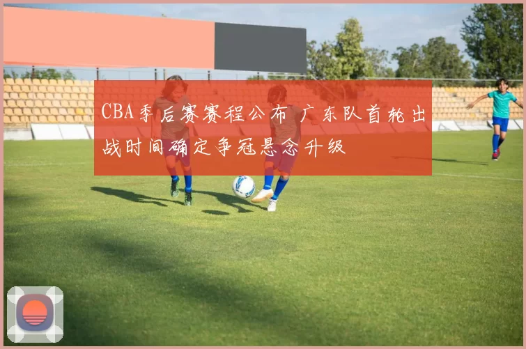 CBA季后赛赛程公布 广东队首轮出战时间确定争冠悬念升级