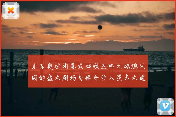 东京奥运闭幕式回顾五环火焰熄灭前的盛大剧场与旗手步入星光大道