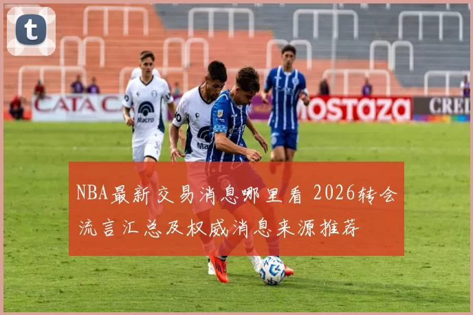 NBA最新交易消息哪里看 2026转会流言汇总及权威消息来源推荐