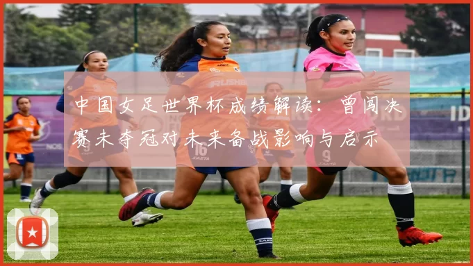 中国女足世界杯成绩解读：曾闯决赛未夺冠对未来备战影响与启示