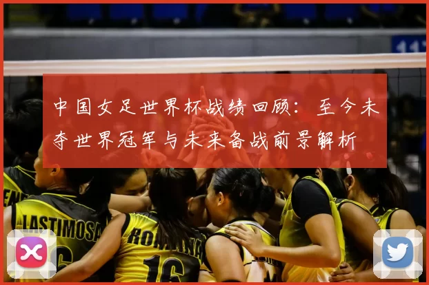中国女足世界杯战绩回顾：至今未夺世界冠军与未来备战前景解析