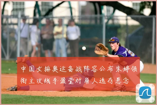 中国女排奥运备战阵容公布朱婷领衔主攻线李盈莹对角人选存悬念