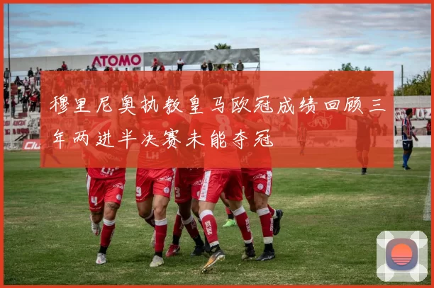 穆里尼奥执教皇马欧冠成绩回顾三年两进半决赛未能夺冠