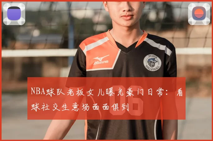 NBA球队老板女儿曝光豪门日常：看球社交生意场面面俱到