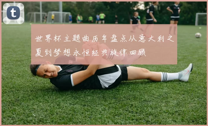 世界杯主题曲历年盘点从意大利之夏到梦想永恒经典旋律回顾