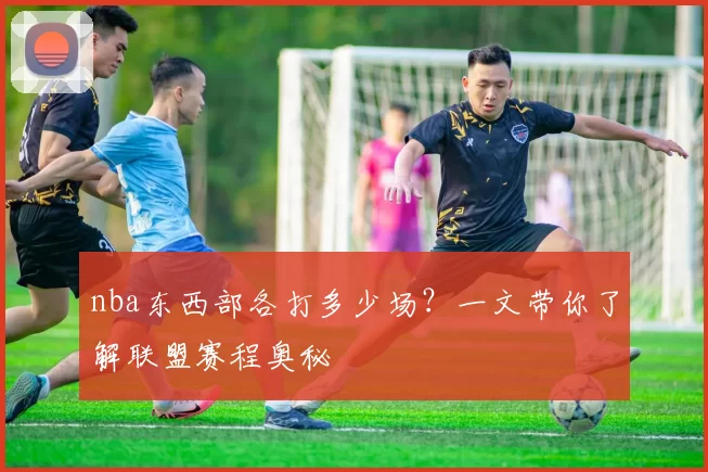 nba东西部各打多少场？一文带你了解联盟赛程奥秘