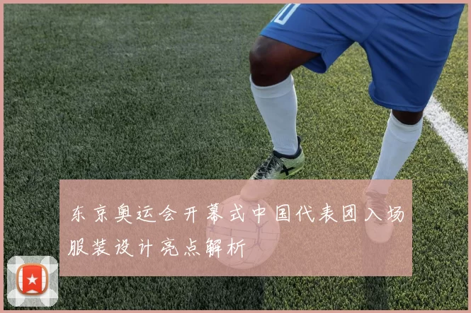 东京奥运会开幕式中国代表团入场服装设计亮点解析