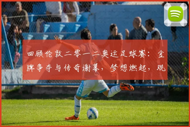 回顾伦敦二零一二奥运足球赛：金牌争夺与传奇谢幕，梦想燃起，观众泪目