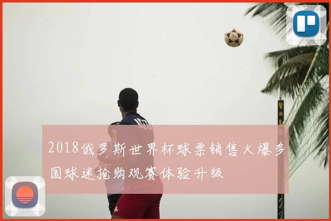 2018俄罗斯世界杯球票销售火爆多国球迷抢购观赛体验升级