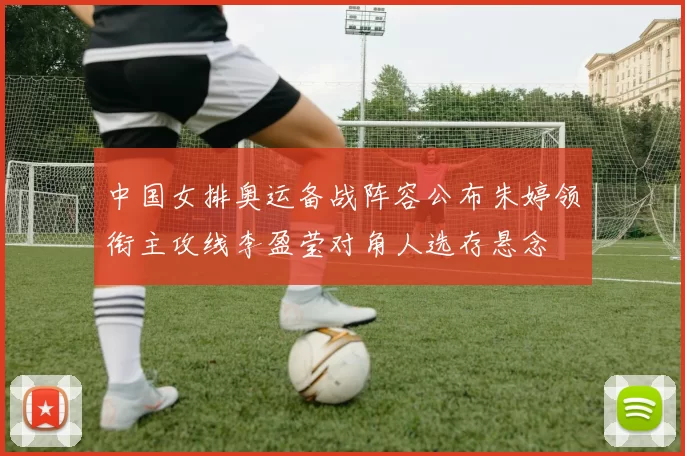 中国女排奥运备战阵容公布朱婷领衔主攻线李盈莹对角人选存悬念