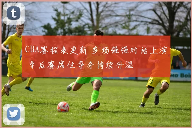 CBA赛程表更新 多场强强对话上演 季后赛席位争夺持续升温