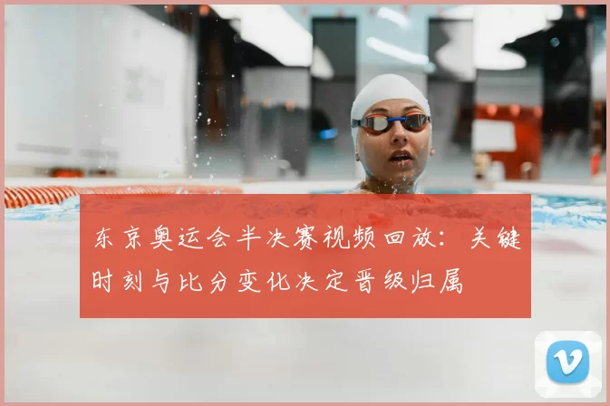 东京奥运会半决赛视频回放：关键时刻与比分变化决定晋级归属
