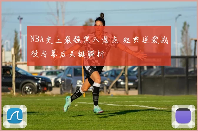 NBA史上最强黑八盘点 经典逆袭战役与幕后关键解析
