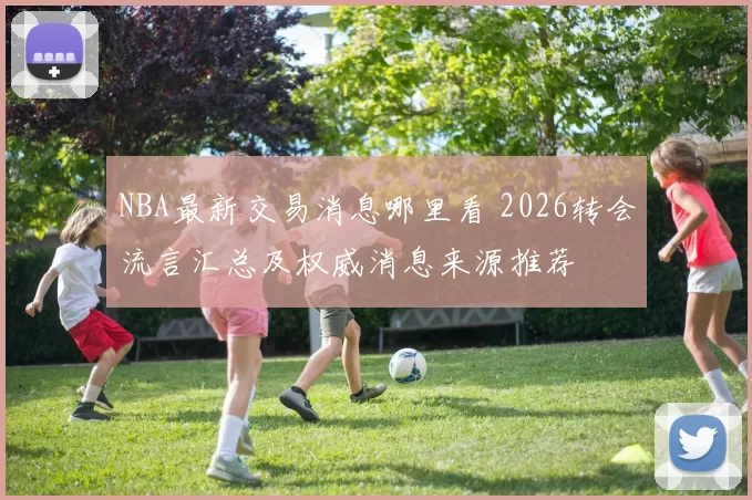 NBA最新交易消息哪里看 2026转会流言汇总及权威消息来源推荐