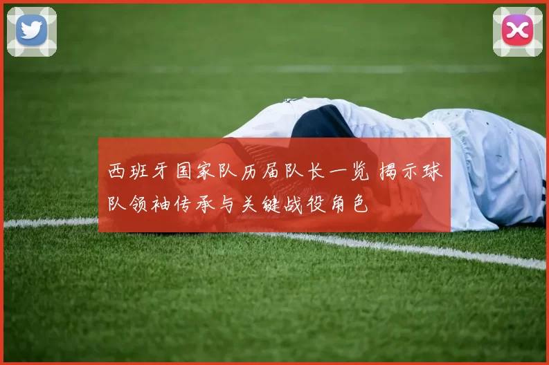 西班牙国家队历届队长一览 揭示球队领袖传承与关键战役角色