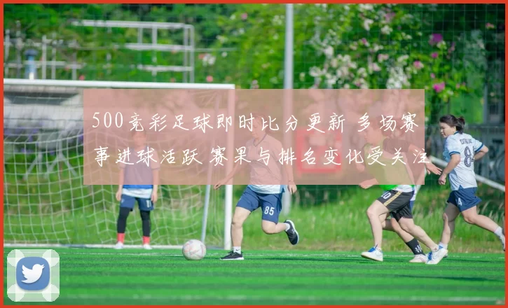 500竞彩足球即时比分更新 多场赛事进球活跃 赛果与排名变化受关注