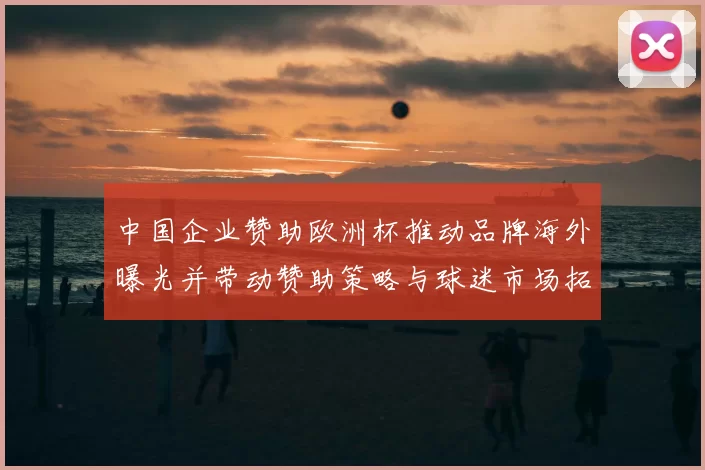 中国企业赞助欧洲杯推动品牌海外曝光并带动赞助策略与球迷市场拓展