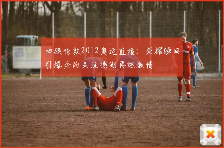 回顾伦敦2012奥运直播:荣耀瞬间引爆全民关注热潮再燃激情