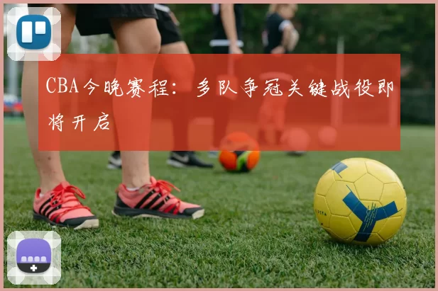 CBA今晚赛程:多队争冠关键战役即将开启