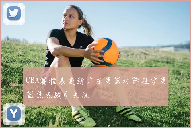 CBA赛程表更新广东男篮对阵辽宁男篮焦点战引关注