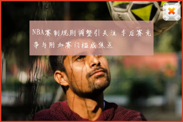 NBA赛制规则调整引关注 季后赛竞争与附加赛门槛成焦点