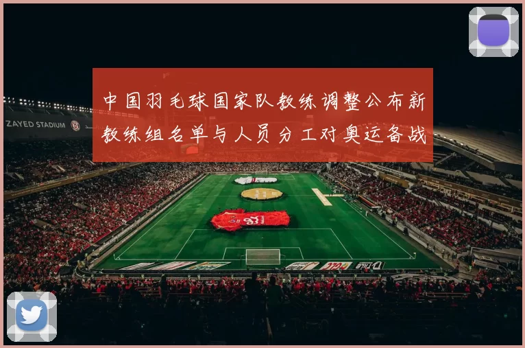 中国羽毛球国家队教练调整公布新教练组名单与人员分工对奥运备战影响