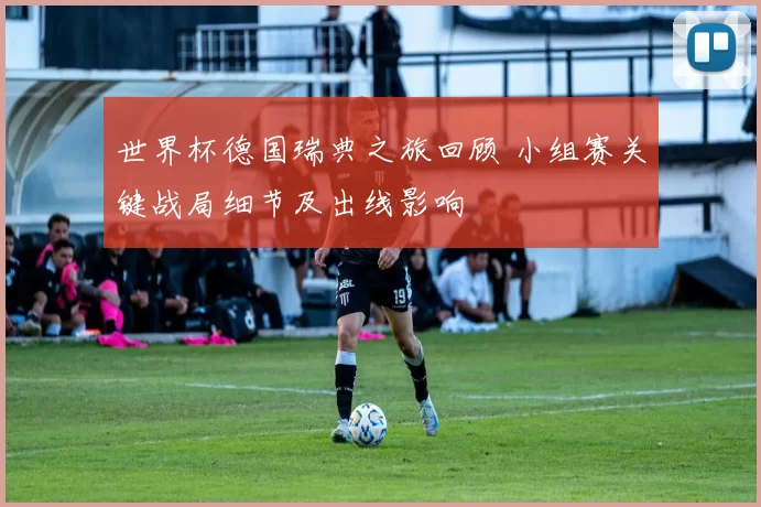 世界杯德国瑞典之旅回顾 小组赛关键战局细节及出线影响