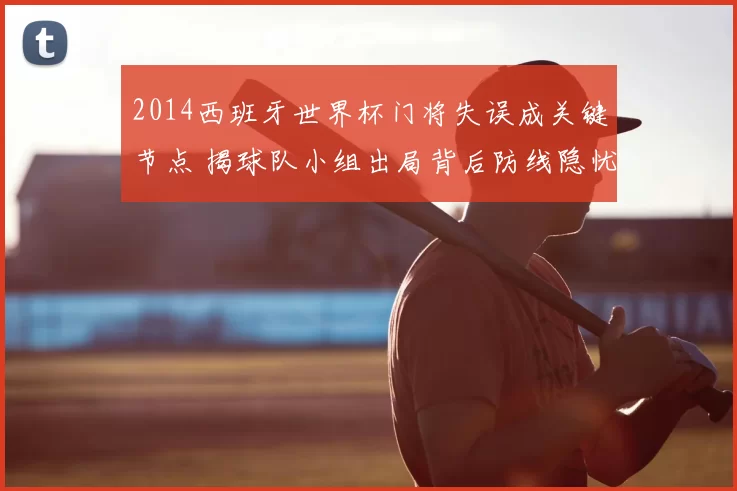 2014西班牙世界杯门将失误成关键节点 揭球队小组出局背后防线隐忧