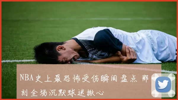 NBA史上最恐怖受伤瞬间盘点 那一刻全场沉默球迷揪心