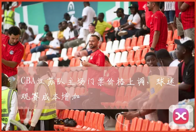 CBA江苏队主场门票价格上调，球迷观赛成本增加
