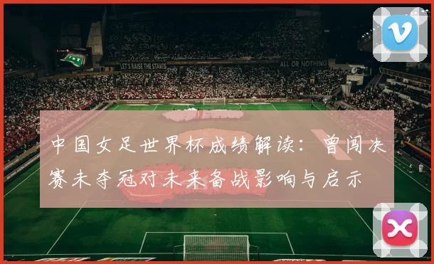 中国女足世界杯成绩解读：曾闯决赛未夺冠对未来备战影响与启示
