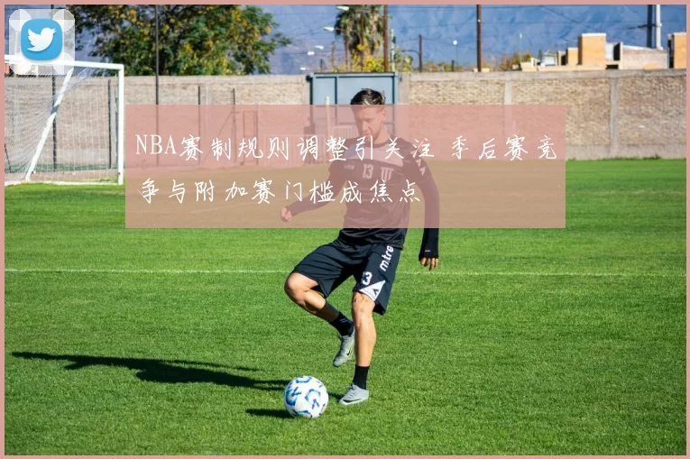 NBA赛制规则调整引关注 季后赛竞争与附加赛门槛成焦点